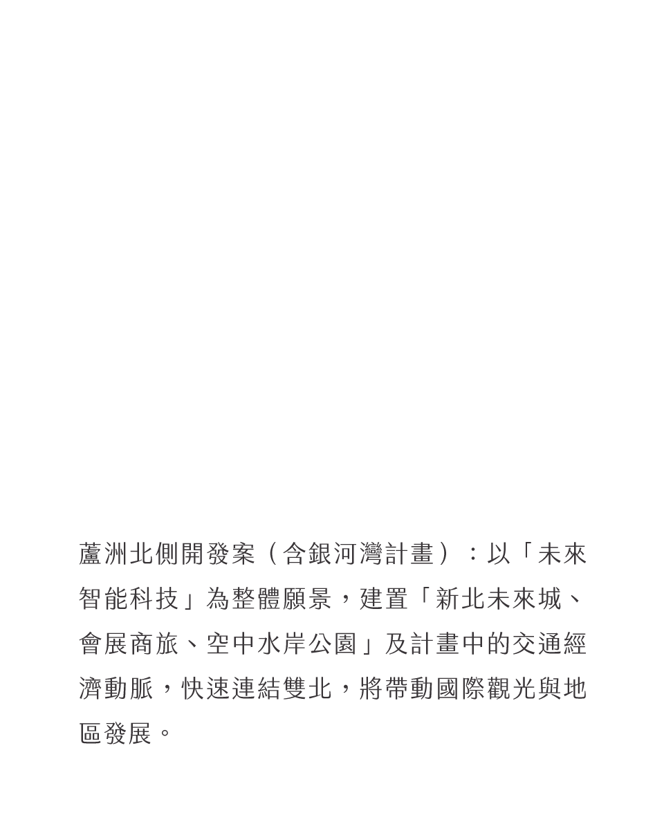 蘆洲北側開發案（含銀河灣計畫）：以「未來智能科技」為整體願景，建置「新北未來城、會展商旅、空中水岸公園」及計畫中的交通經濟動脈，快速連結雙北，將帶動國際觀光與地區發展。