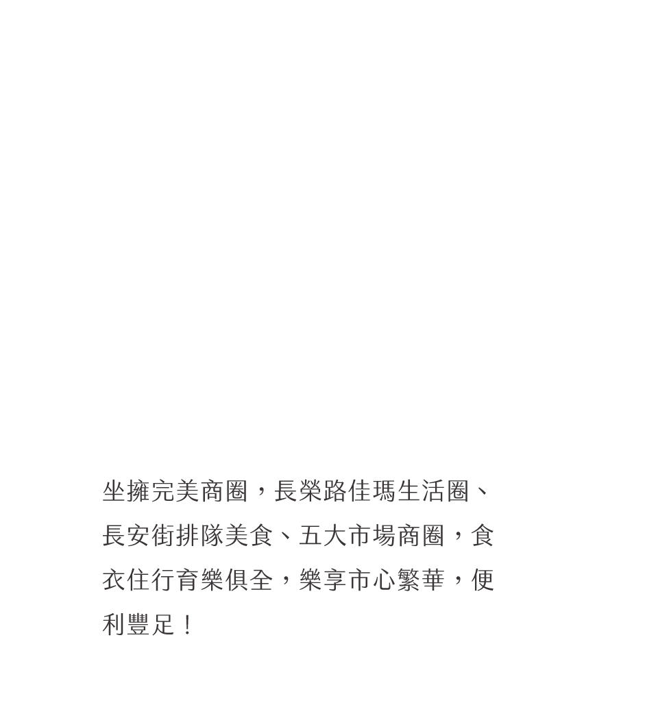 坐擁完美商圈，長榮路佳瑪生活圈、長安街排隊美食、五大市場商圈，食衣住行育樂俱全，樂享市心繁華，便利豐足！
