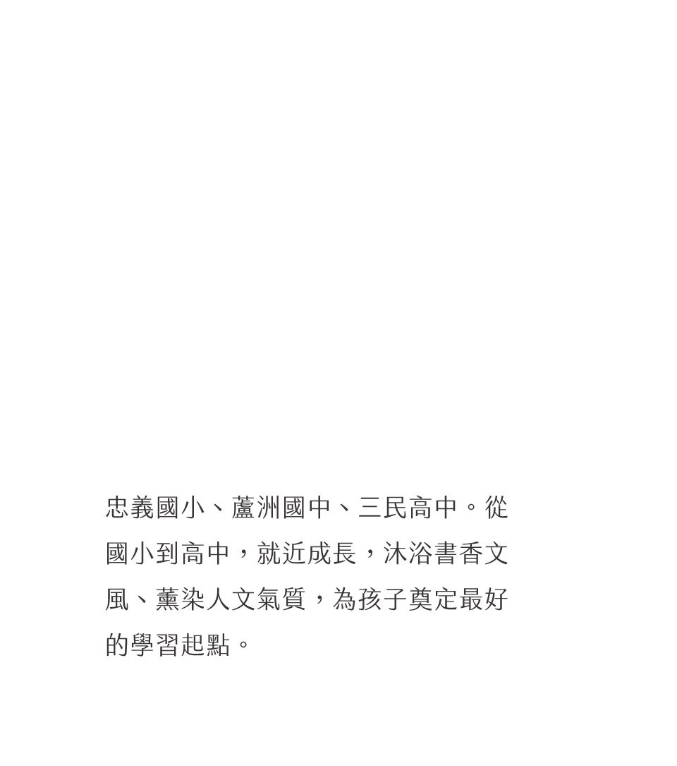 忠義國小、蘆洲國中、三民高中。從國小到高中，就近成長，沐浴書香文風、薰染人文氣質，為孩子奠定最好的學習起點。