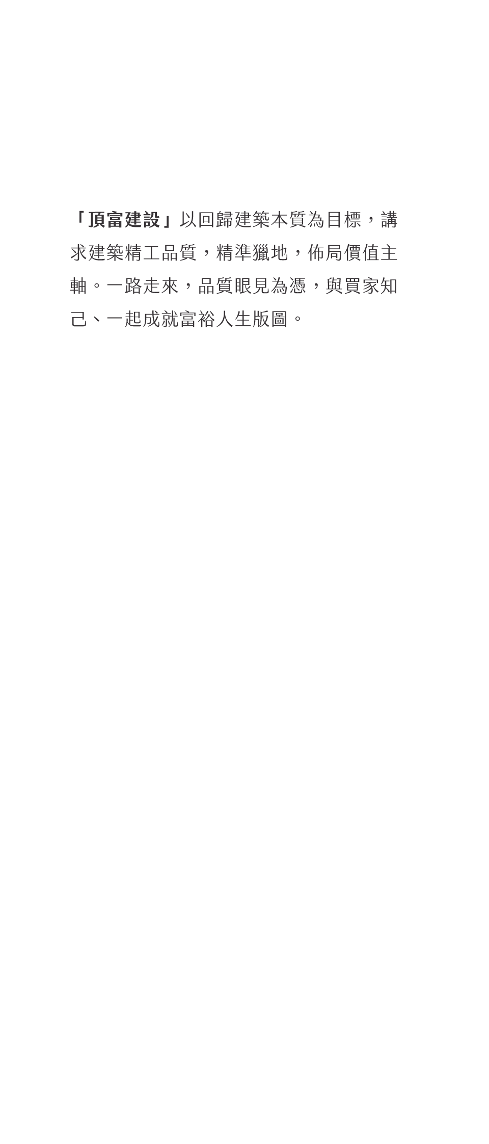 「頂富建設」以回歸建築本質為目標，講求建築精工品質，精準獵地，佈局價值主軸。一路走來，品質眼見為憑，與買家知己、一起成就富裕人生版圖。