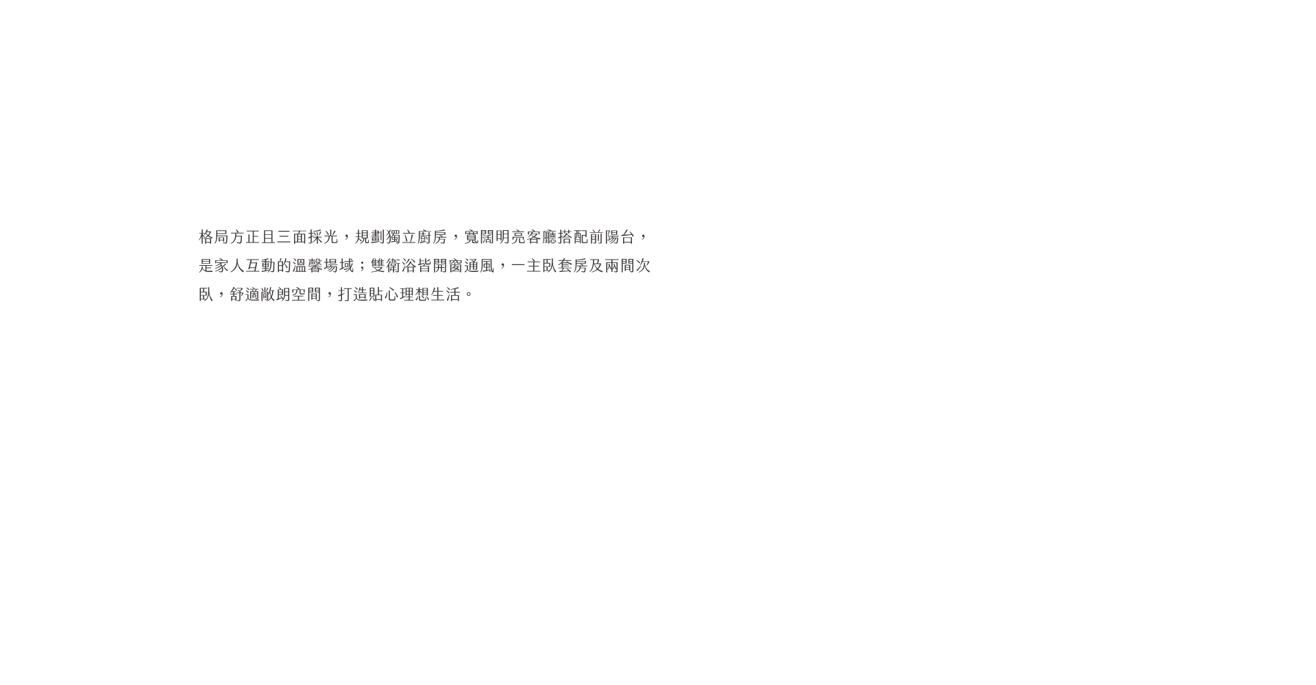 格局方正且三面採光，規劃獨立廚房，寬闊明亮客廳搭配前陽台，是家人互動的溫馨場域；雙衛浴皆開窗通風，一主臥套房及兩間次臥，舒適敞朗空間，打造貼心理想生活。